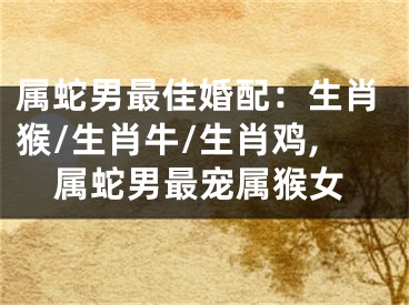 属蛇男最佳婚配：生肖猴/生肖牛/生肖鸡,属蛇男最宠属猴女