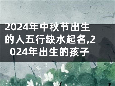 2024年中秋节出生的人五行缺水起名,2024年出生的孩子