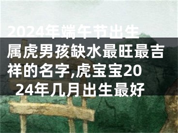2024年端午节出生属虎男孩缺水最旺最吉祥的名字,虎宝宝2024年几月出生最好
