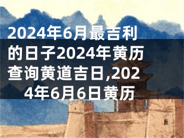 2024年6月最吉利的日子2024年黄历查询黄道吉日,2024年6月6日黄历