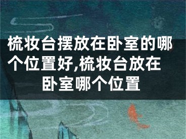 梳妆台摆放在卧室的哪个位置好,梳妆台放在卧室哪个位置