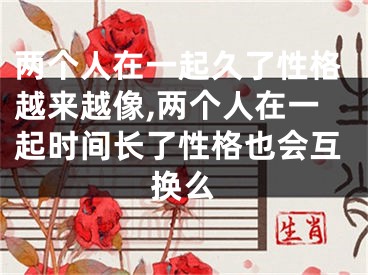两个人在一起久了性格越来越像,两个人在一起时间长了性格也会互换么