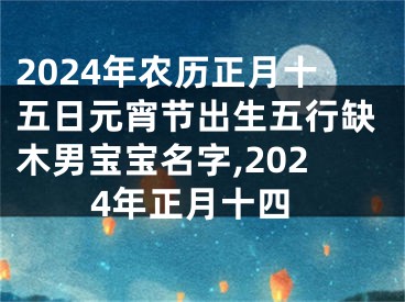 2024年农历正月十五日元宵节出生五行缺木男宝宝名字,2024年正月十四