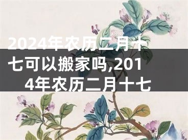 2024年农历二月十七可以搬家吗,2014年农历二月十七