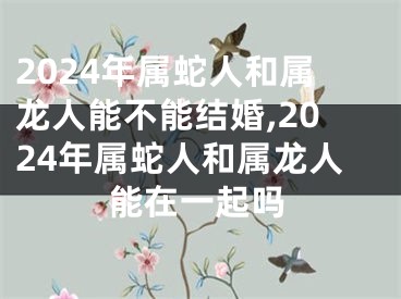 2024年属蛇人和属龙人能不能结婚,2024年属蛇人和属龙人能在一起吗