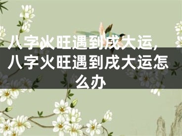 八字火旺遇到戌大运,八字火旺遇到戌大运怎么办
