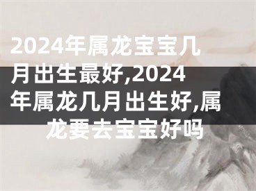2024年属龙宝宝几月出生最好,2024年属龙几月出生好,属龙要去宝宝好吗