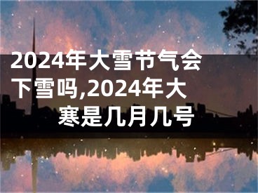 2024年大雪节气会下雪吗,2024年大寒是几月几号