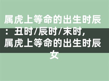 属虎上等命的出生时辰：丑时/辰时/末时,属虎上等命的出生时辰女