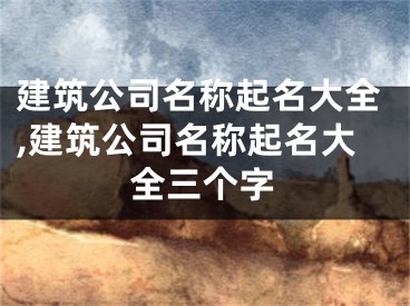 建筑公司名称起名大全,建筑公司名称起名大全三个字