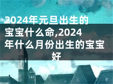 2024年元旦出生的宝宝什么命,2024年什么月份出生的宝宝好
