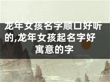 龙年女孩名字顺口好听的,龙年女孩起名字好寓意的字
