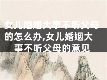 女儿婚姻大事不听父母的怎么办,女儿婚姻大事不听父母的意见