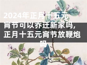 2024年正月十五元宵节可以乔迁新家吗,正月十五元宵节放鞭炮吗