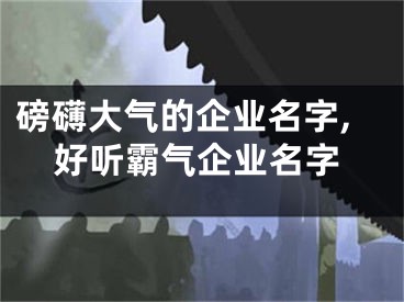 磅礴大气的企业名字,好听霸气企业名字