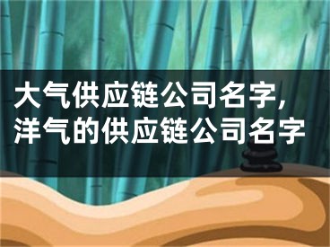 大气供应链公司名字,洋气的供应链公司名字