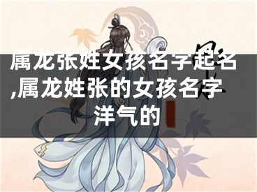 属龙张姓女孩名字起名,属龙姓张的女孩名字洋气的