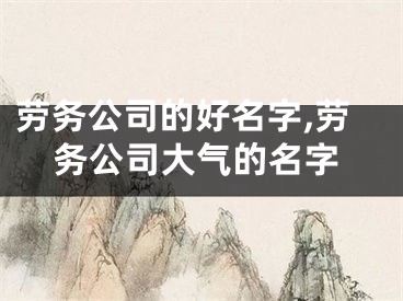 劳务公司的好名字,劳务公司大气的名字
