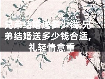 兄弟结婚送多少钱,兄弟结婚送多少钱合适,礼轻情意重