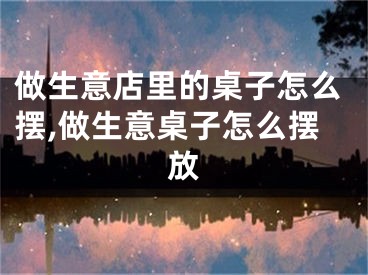 做生意店里的桌子怎么摆,做生意桌子怎么摆放