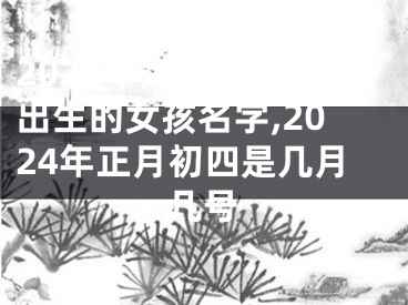 2024年大年初十一出生的女孩名字,2024年正月初四是几月几号
