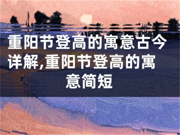 重阳节登高的寓意古今详解,重阳节登高的寓意简短