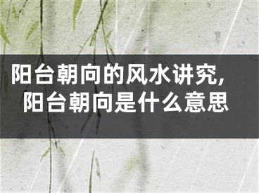 阳台朝向的风水讲究,阳台朝向是什么意思