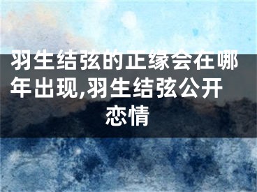 羽生结弦的正缘会在哪年出现,羽生结弦公开恋情