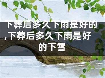 下葬后多久下雨是好的,下葬后多久下雨是好的下雪