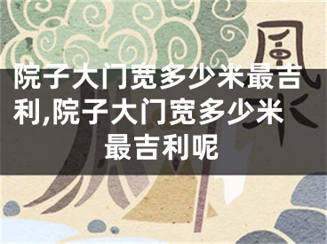 院子大门宽多少米最吉利,院子大门宽多少米最吉利呢