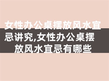 女性办公桌摆放风水宜忌讲究,女性办公桌摆放风水宜忌有哪些