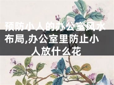 预防小人的办公室风水布局,办公室里防止小人放什么花