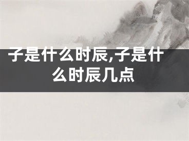 子是什么时辰,子是什么时辰几点