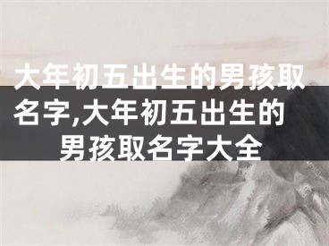 大年初五出生的男孩取名字,大年初五出生的男孩取名字大全