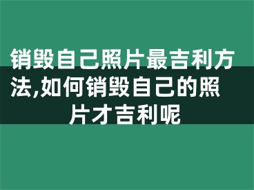 销毁自己照片最吉利方法,如何销毁自己的照片才吉利呢