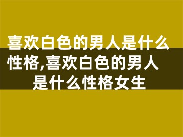 喜欢白色的男人是什么性格,喜欢白色的男人是什么性格女生