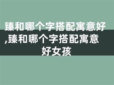 臻和哪个字搭配寓意好,臻和哪个字搭配寓意好女孩