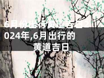 6月份出行黄道吉日2024年,6月出行的黄道吉日