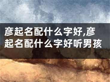 彦起名配什么字好,彦起名配什么字好听男孩