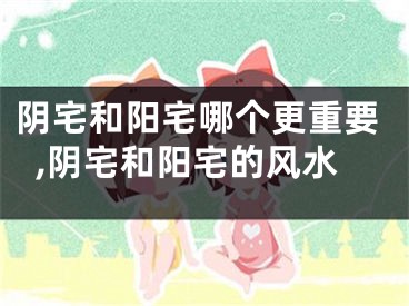 阴宅和阳宅哪个更重要,阴宅和阳宅的风水