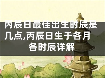 丙辰日最佳出生时辰是几点,丙辰日生于各月各时辰详解