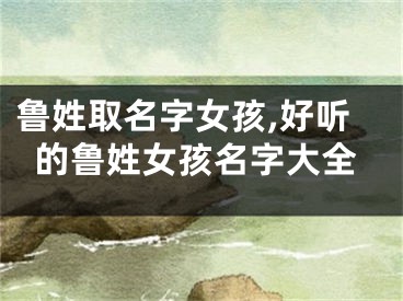 鲁姓取名字女孩,好听的鲁姓女孩名字大全
