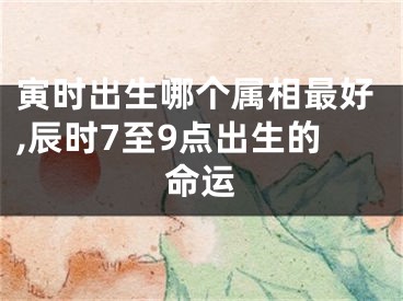 寅时出生哪个属相最好,辰时7至9点出生的命运