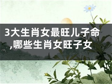 3大生肖女最旺儿子命,哪些生肖女旺子女