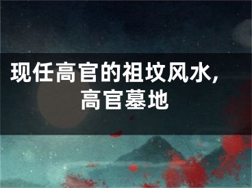 现任高官的祖坟风水,高官墓地