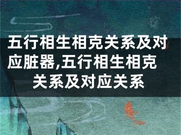 五行相生相克关系及对应脏器,五行相生相克关系及对应关系