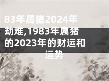 83年属猪2024年劫难,1983年属猪的2023年的财运和运势