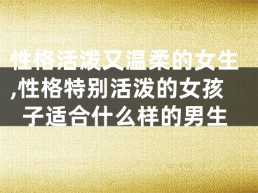 性格活泼又温柔的女生,性格特别活泼的女孩子适合什么样的男生