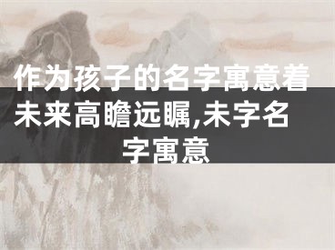 作为孩子的名字寓意着未来高瞻远瞩,未字名字寓意