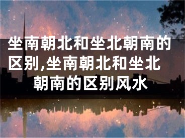 坐南朝北和坐北朝南的区别,坐南朝北和坐北朝南的区别风水